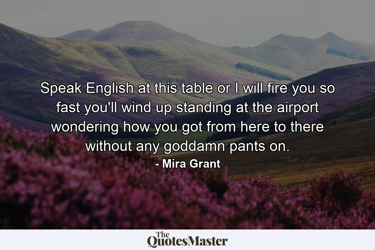 Speak English at this table or I will fire you so fast you'll wind up standing at the airport wondering how you got from here to there without any goddamn pants on. - Quote by Mira Grant