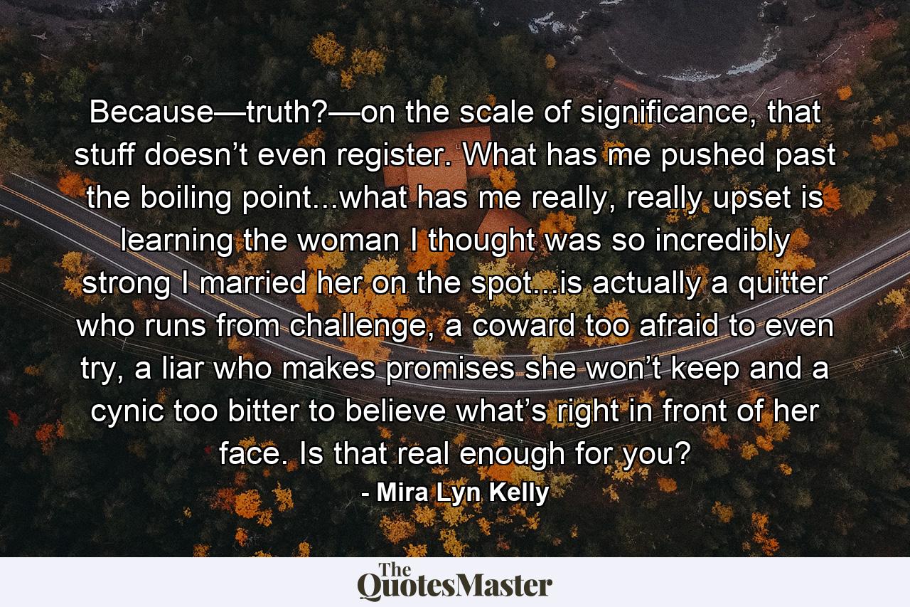 Because—truth?—on the scale of significance, that stuff doesn’t even register. What has me pushed past the boiling point...what has me really, really upset is learning the woman I thought was so incredibly strong I married her on the spot...is actually a quitter who runs from challenge, a coward too afraid to even try, a liar who makes promises she won’t keep and a cynic too bitter to believe what’s right in front of her face. Is that real enough for you? - Quote by Mira Lyn Kelly