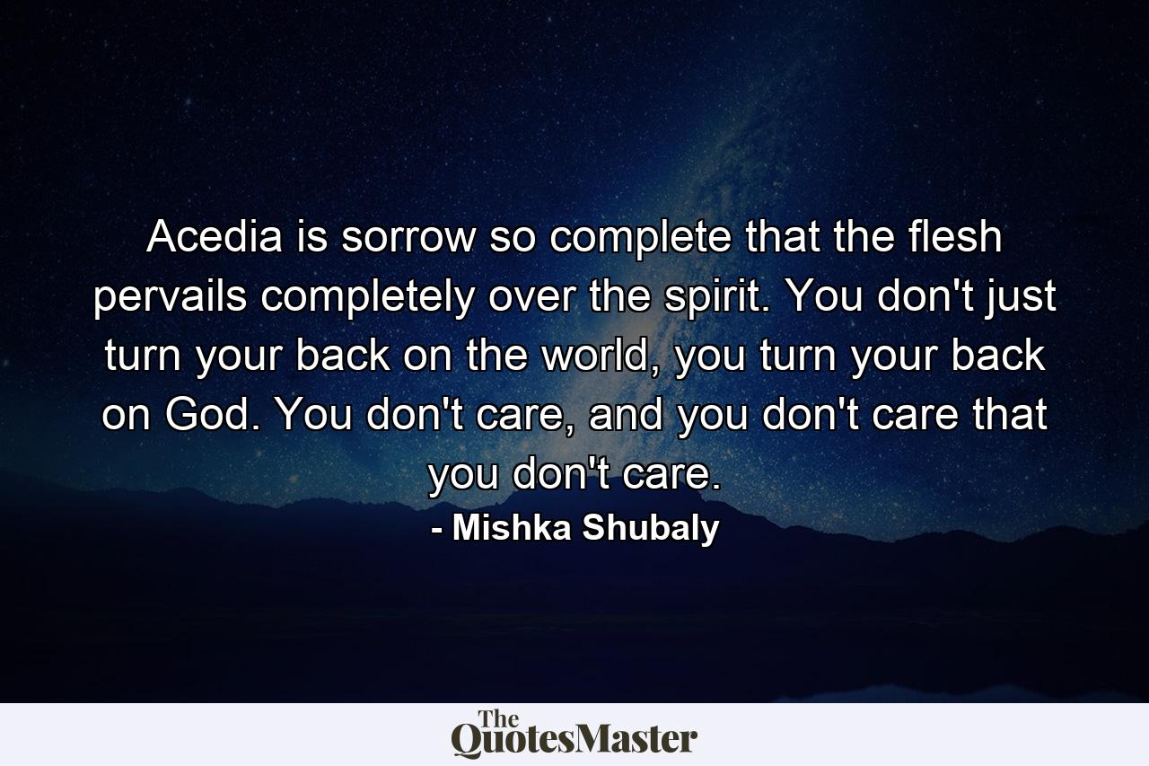 Acedia is sorrow so complete that the flesh pervails completely over the spirit. You don't just turn your back on the world, you turn your back on God. You don't care, and you don't care that you don't care. - Quote by Mishka Shubaly