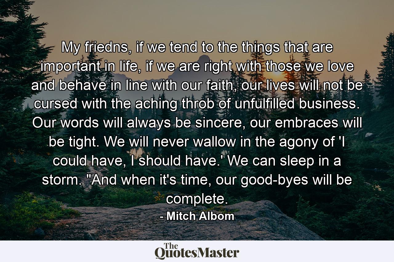 My friedns, if we tend to the things that are important in life, if we are right with those we love and behave in line with our faith, our lives will not be cursed with the aching throb of unfulfilled business. Our words will always be sincere, our embraces will be tight. We will never wallow in the agony of 'I could have, I should have.' We can sleep in a storm. 