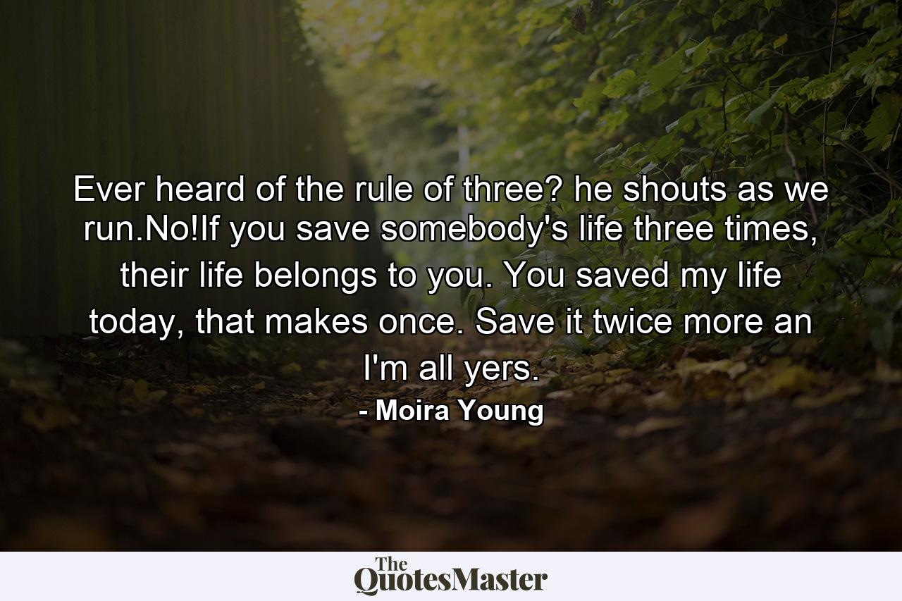 Ever heard of the rule of three? he shouts as we run.No!If you save somebody's life three times, their life belongs to you. You saved my life today, that makes once. Save it twice more an I'm all yers. - Quote by Moira Young