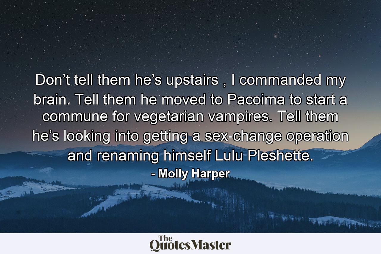 Don’t tell them he’s upstairs , I commanded my brain. Tell them he moved to Pacoima to start a commune for vegetarian vampires. Tell them he’s looking into getting a sex-change operation and renaming himself Lulu Pleshette. - Quote by Molly Harper