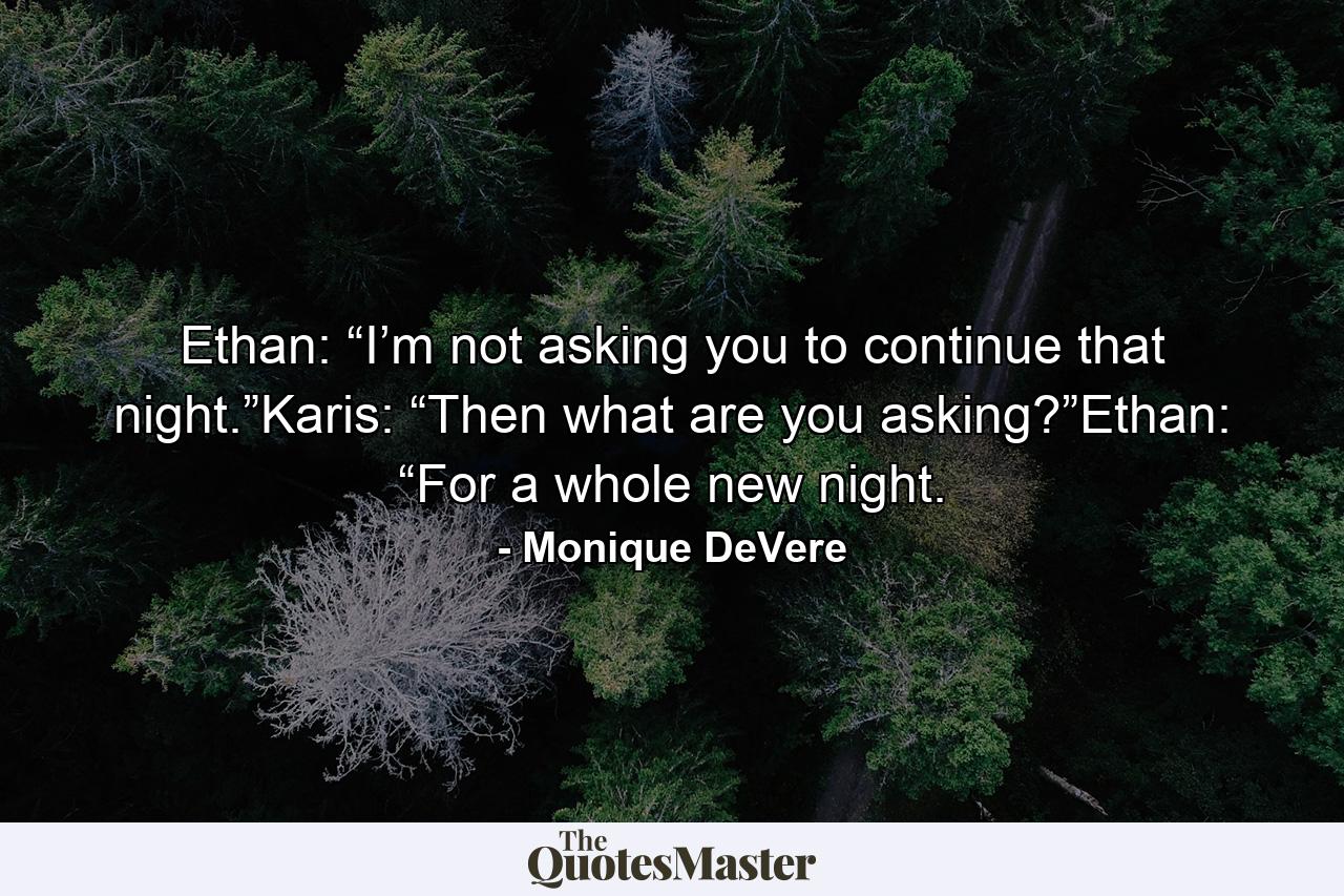 Ethan: “I’m not asking you to continue that night.”Karis: “Then what are you asking?”Ethan: “For a whole new night. - Quote by Monique DeVere