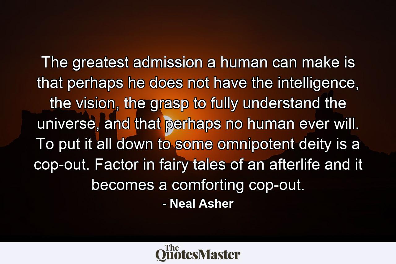 The greatest admission a human can make is that perhaps he does not have the intelligence, the vision, the grasp to fully understand the universe, and that perhaps no human ever will. To put it all down to some omnipotent deity is a cop-out. Factor in fairy tales of an afterlife and it becomes a comforting cop-out. - Quote by Neal Asher