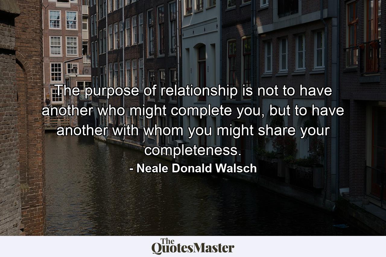 The purpose of relationship is not to have another who might complete you, but to have another with whom you might share your completeness. - Quote by Neale Donald Walsch