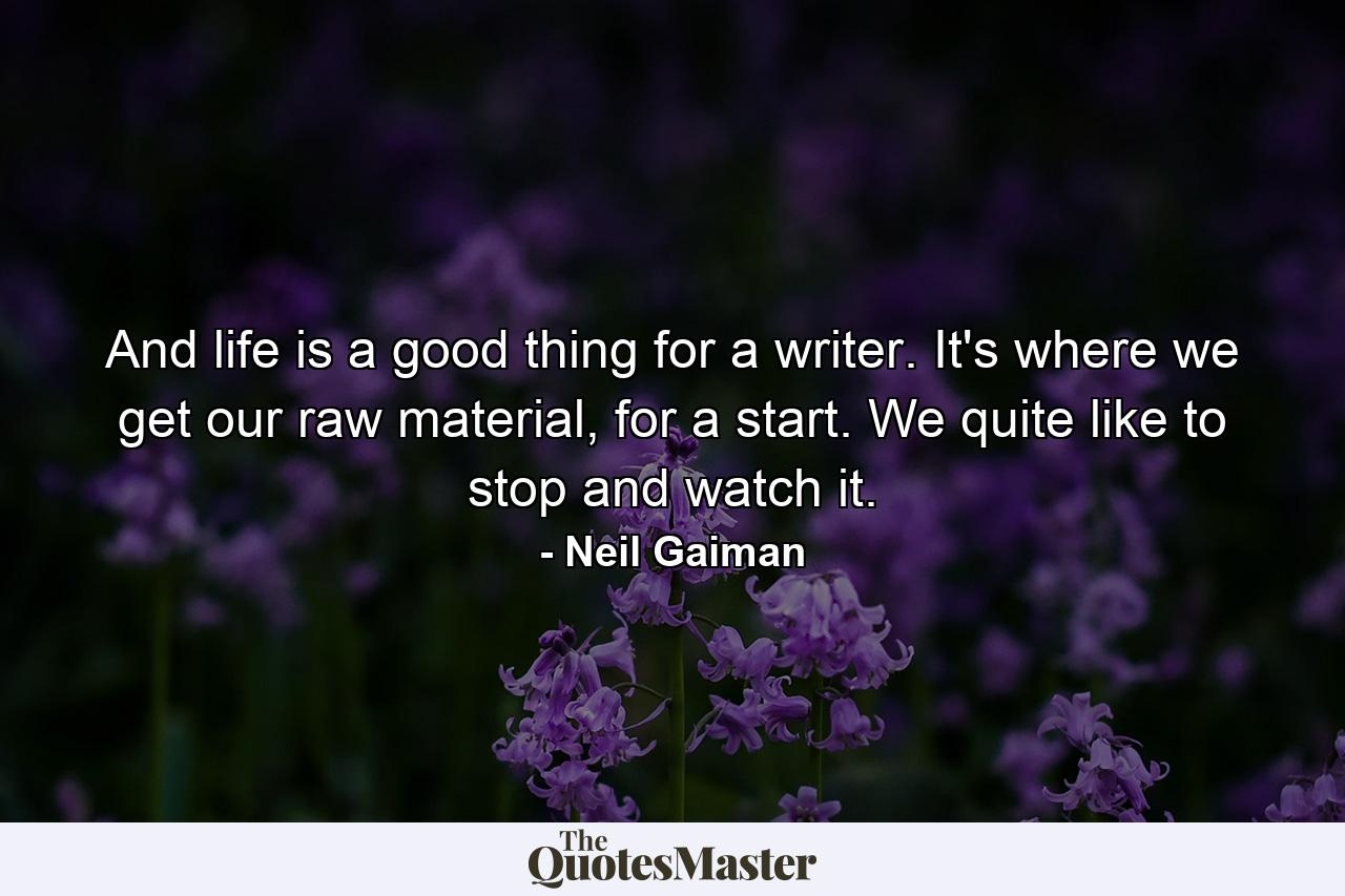 And life is a good thing for a writer. It's where we get our raw material, for a start. We quite like to stop and watch it. - Quote by Neil Gaiman