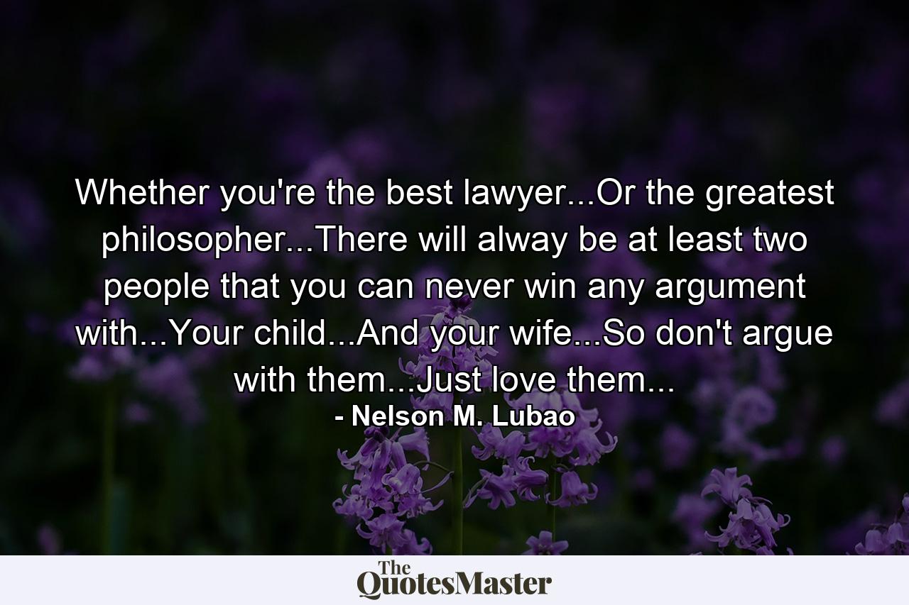 Whether you're the best lawyer...Or the greatest philosopher...There will alway be at least two people that you can never win any argument with...Your child...And your wife...So don't argue with them...Just love them... - Quote by Nelson M. Lubao