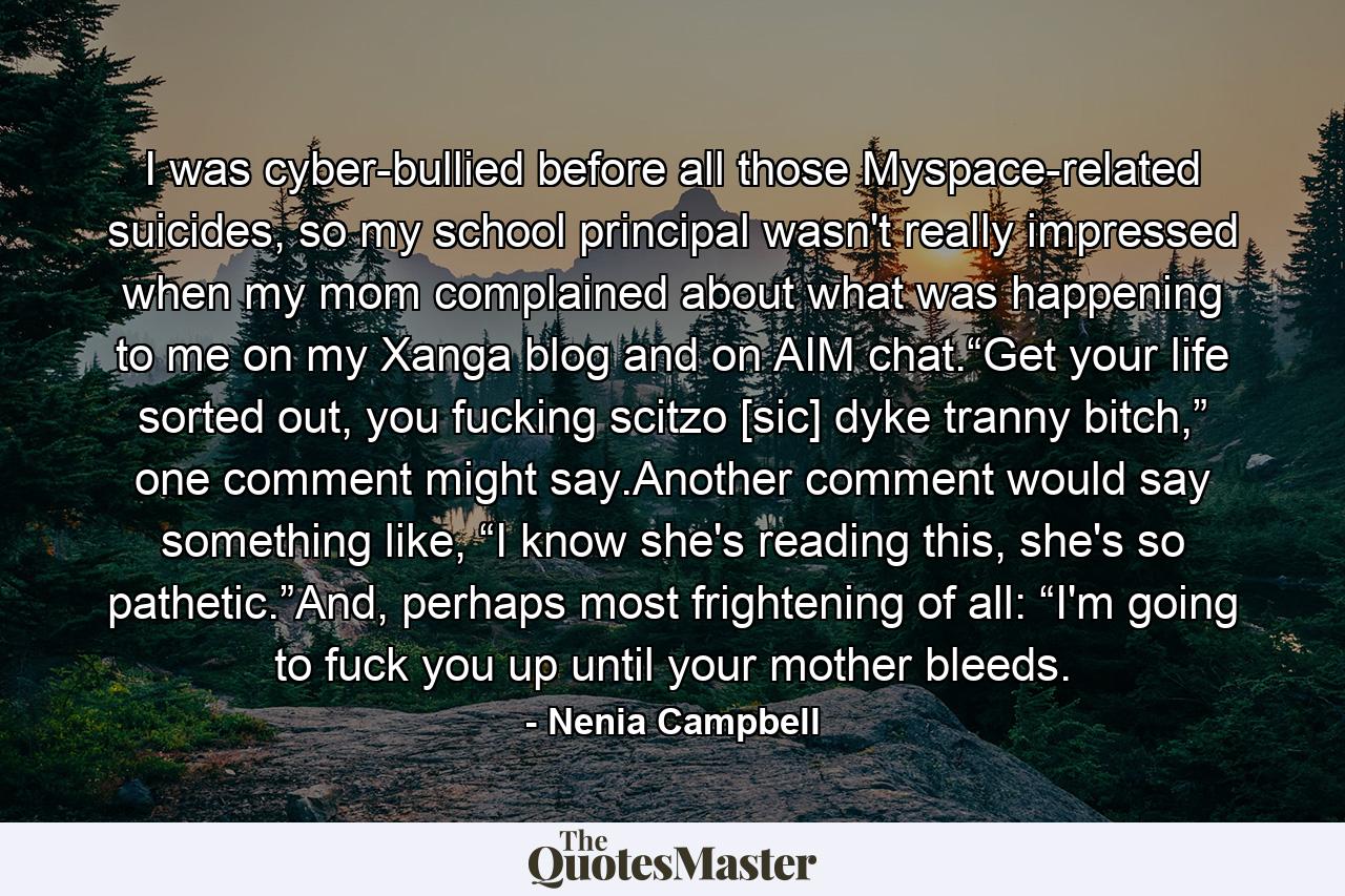 I was cyber-bullied before all those Myspace-related suicides, so my school principal wasn't really impressed when my mom complained about what was happening to me on my Xanga blog and on AIM chat.“Get your life sorted out, you fucking scitzo [sic] dyke tranny bitch,” one comment might say.Another comment would say something like, “I know she's reading this, she's so pathetic.”And, perhaps most frightening of all: “I'm going to fuck you up until your mother bleeds. - Quote by Nenia Campbell