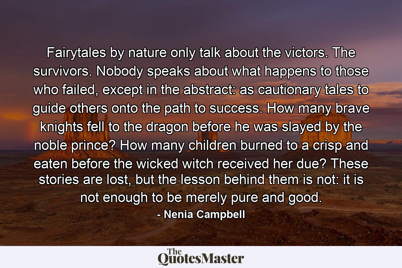 Fairytales by nature only talk about the victors. The survivors. Nobody speaks about what happens to those who failed, except in the abstract: as cautionary tales to guide others onto the path to success. How many brave knights fell to the dragon before he was slayed by the noble prince? How many children burned to a crisp and eaten before the wicked witch received her due? These stories are lost, but the lesson behind them is not: it is not enough to be merely pure and good. - Quote by Nenia Campbell