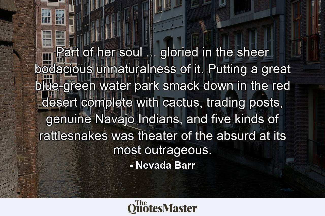 Part of her soul ... gloried in the sheer bodacious unnaturalness of it. Putting a great blue-green water park smack down in the red desert complete with cactus, trading posts, genuine Navajo Indians, and five kinds of rattlesnakes was theater of the absurd at its most outrageous. - Quote by Nevada Barr