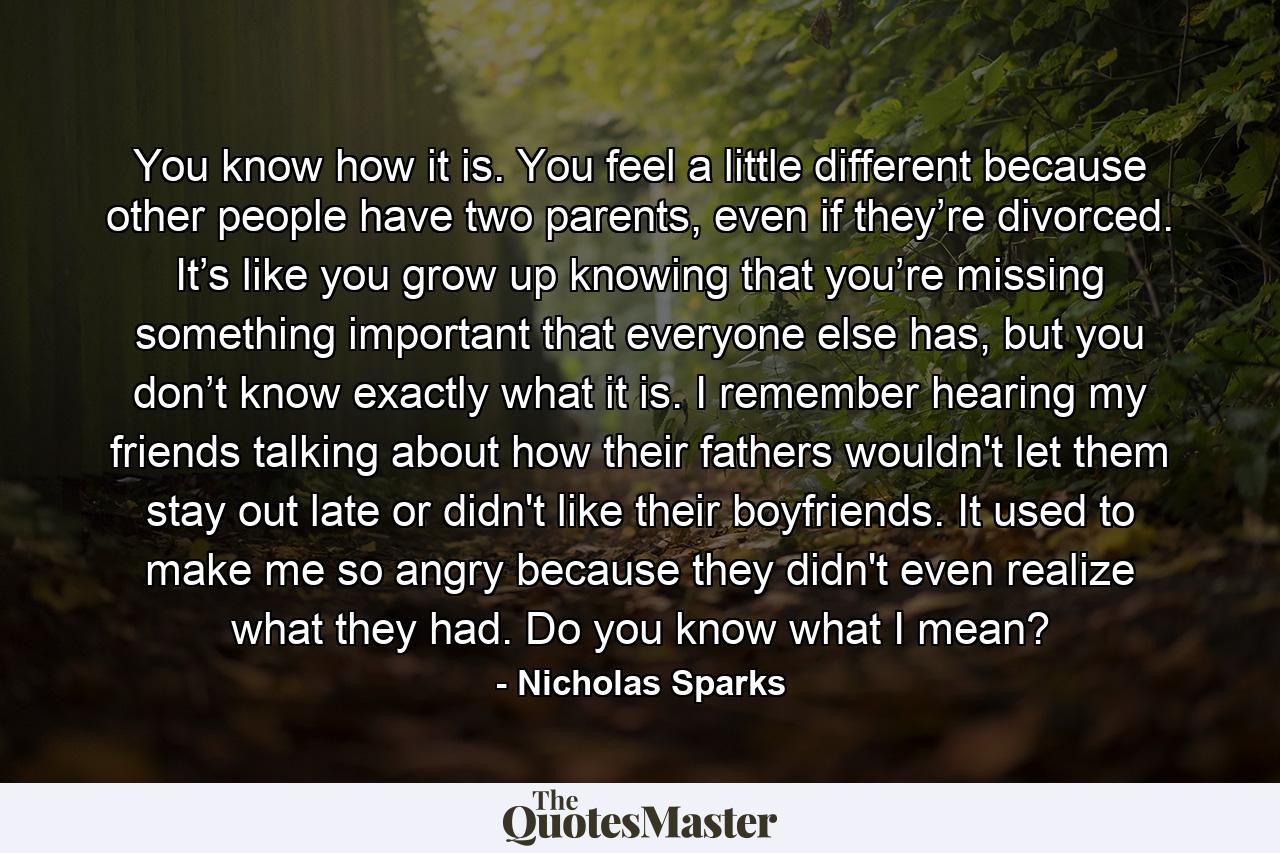 You know how it is. You feel a little different because other people have two parents, even if they’re divorced. It’s like you grow up knowing that you’re missing something important that everyone else has, but you don’t know exactly what it is. I remember hearing my friends talking about how their fathers wouldn't let them stay out late or didn't like their boyfriends. It used to make me so angry because they didn't even realize what they had. Do you know what I mean? - Quote by Nicholas Sparks