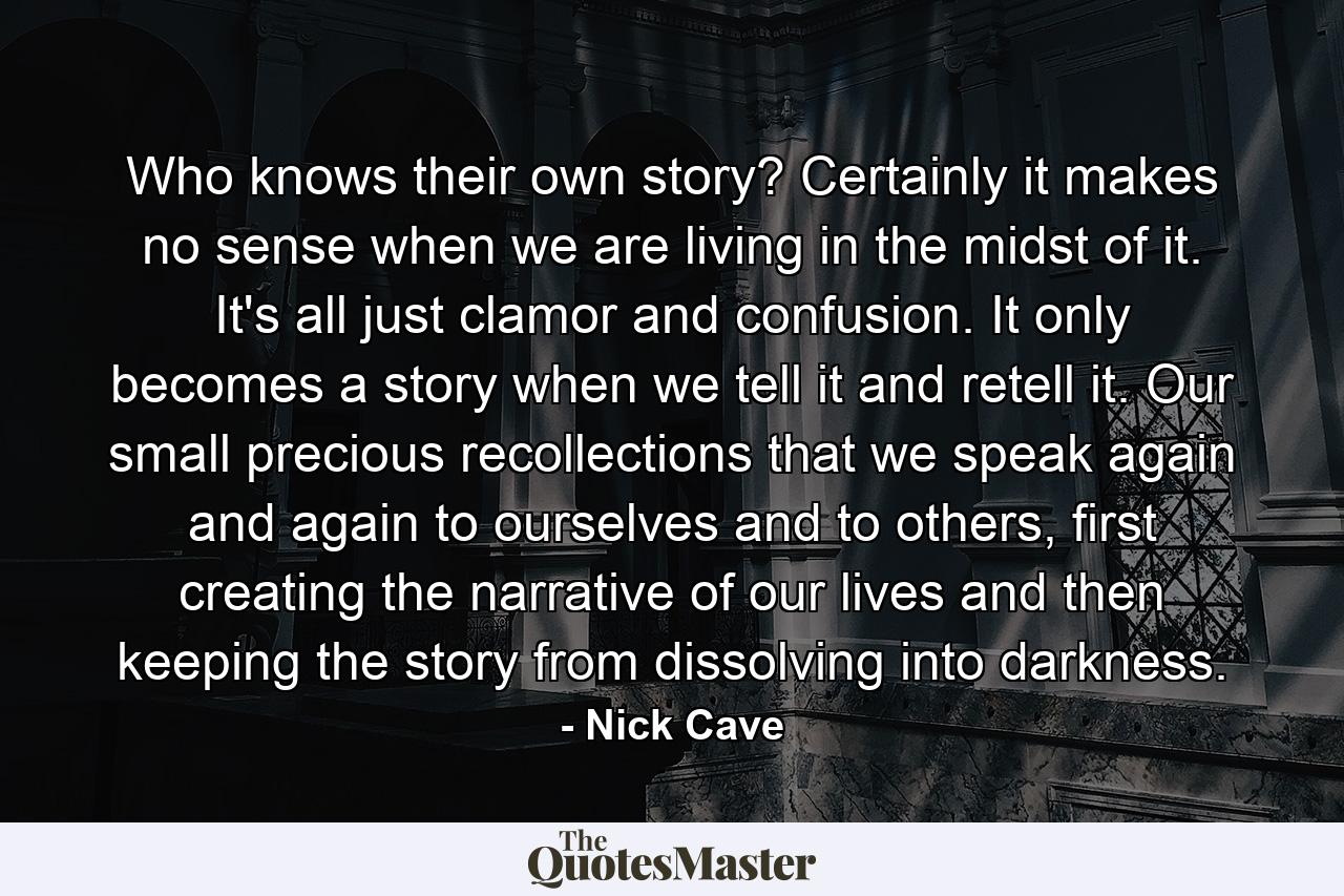 Who knows their own story? Certainly it makes no sense when we are living in the midst of it. It's all just clamor and confusion. It only becomes a story when we tell it and retell it. Our small precious recollections that we speak again and again to ourselves and to others, first creating the narrative of our lives and then keeping the story from dissolving into darkness. - Quote by Nick Cave