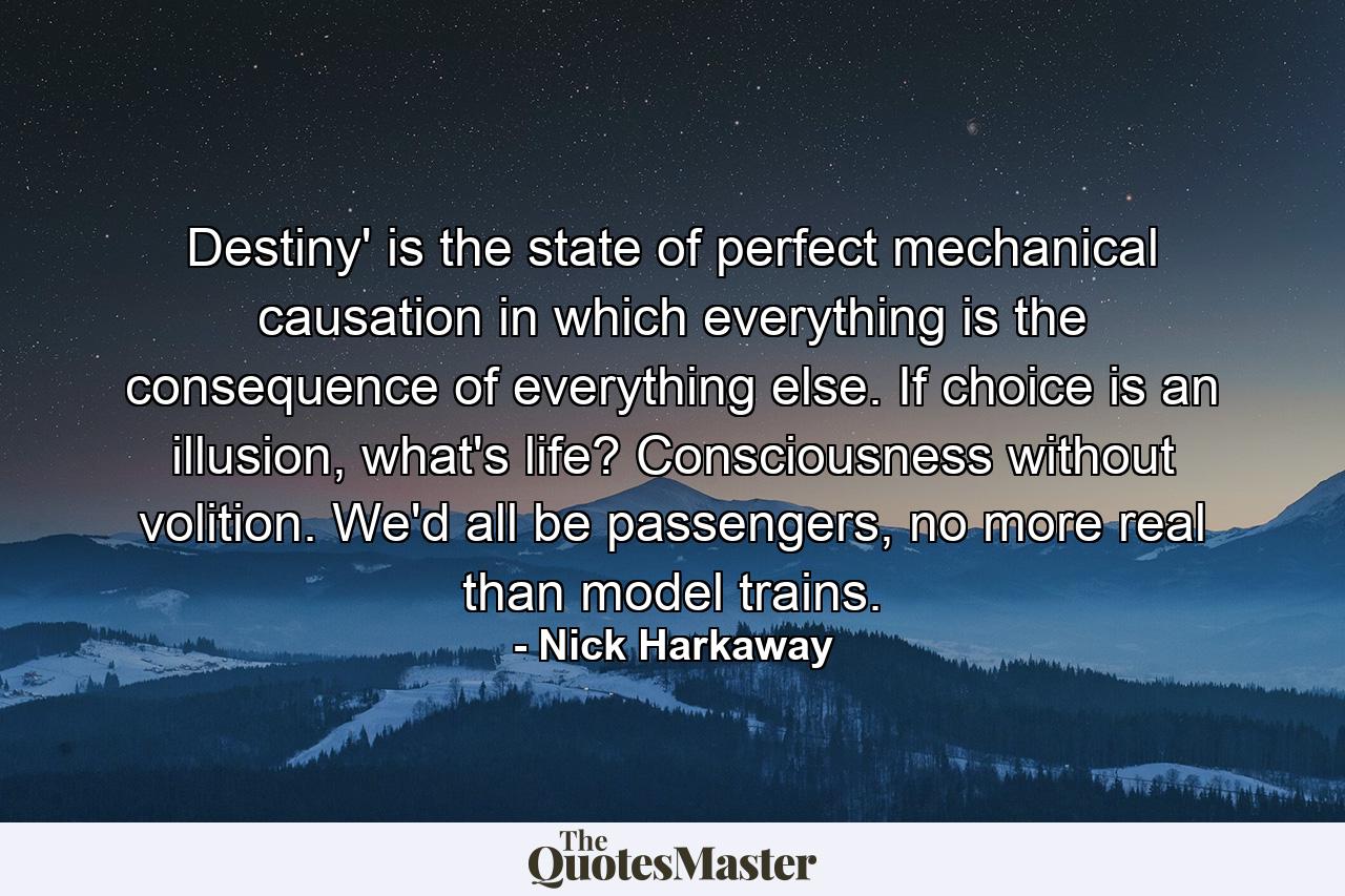 Destiny' is the state of perfect mechanical causation in which everything is the consequence of everything else. If choice is an illusion, what's life? Consciousness without volition. We'd all be passengers, no more real than model trains. - Quote by Nick Harkaway