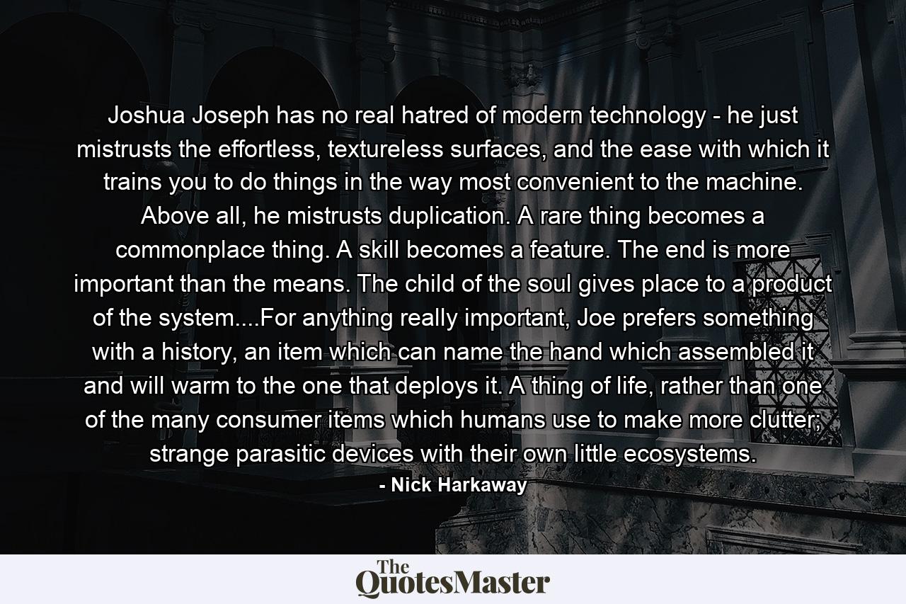 Joshua Joseph has no real hatred of modern technology - he just mistrusts the effortless, textureless surfaces, and the ease with which it trains you to do things in the way most convenient to the machine. Above all, he mistrusts duplication. A rare thing becomes a commonplace thing. A skill becomes a feature. The end is more important than the means. The child of the soul gives place to a product of the system....For anything really important, Joe prefers something with a history, an item which can name the hand which assembled it and will warm to the one that deploys it. A thing of life, rather than one of the many consumer items which humans use to make more clutter; strange parasitic devices with their own little ecosystems. - Quote by Nick Harkaway