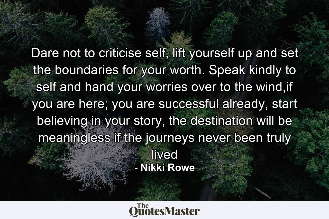 Dare not to criticise self, lift yourself up and set the boundaries for your worth. Speak kindly to self and hand your worries over to the wind,if you are here; you are successful already, start believing in your story, the destination will be meaningless if the journeys never been truly lived - Quote by Nikki Rowe