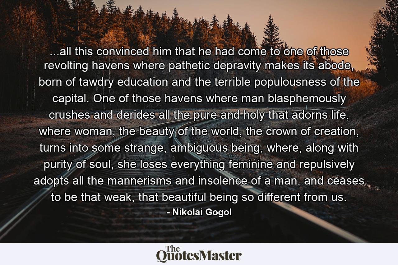 ...all this convinced him that he had come to one of those revolting havens where pathetic depravity makes its abode, born of tawdry education and the terrible populousness of the capital. One of those havens where man blasphemously crushes and derides all the pure and holy that adorns life, where woman, the beauty of the world, the crown of creation, turns into some strange, ambiguous being, where, along with purity of soul, she loses everything feminine and repulsively adopts all the mannerisms and insolence of a man, and ceases to be that weak, that beautiful being so different from us. - Quote by Nikolai Gogol