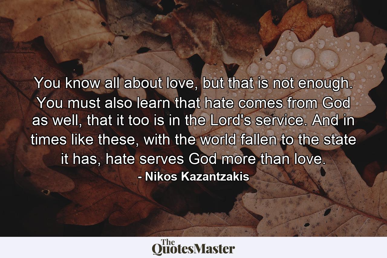 You know all about love, but that is not enough. You must also learn that hate comes from God as well, that it too is in the Lord's service. And in times like these, with the world fallen to the state it has, hate serves God more than love. - Quote by Nikos Kazantzakis