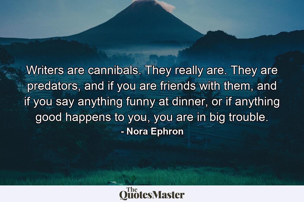 Writers are cannibals. They really are. They are predators, and if you are friends with them, and if you say anything funny at dinner, or if anything good happens to you, you are in big trouble. - Quote by Nora Ephron