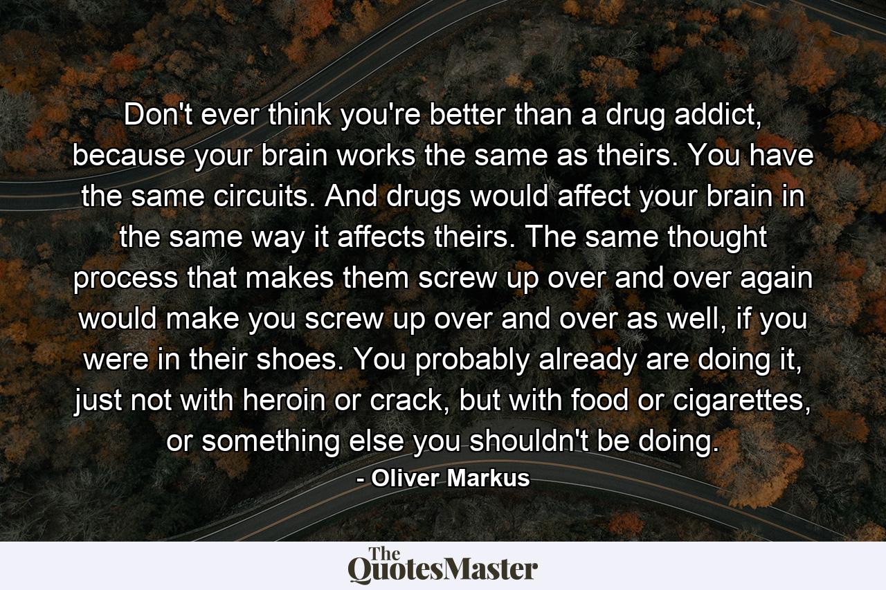 Don't ever think you're better than a drug addict, because your brain works the same as theirs. You have the same circuits. And drugs would affect your brain in the same way it affects theirs. The same thought process that makes them screw up over and over again would make you screw up over and over as well, if you were in their shoes. You probably already are doing it, just not with heroin or crack, but with food or cigarettes, or something else you shouldn't be doing. - Quote by Oliver Markus