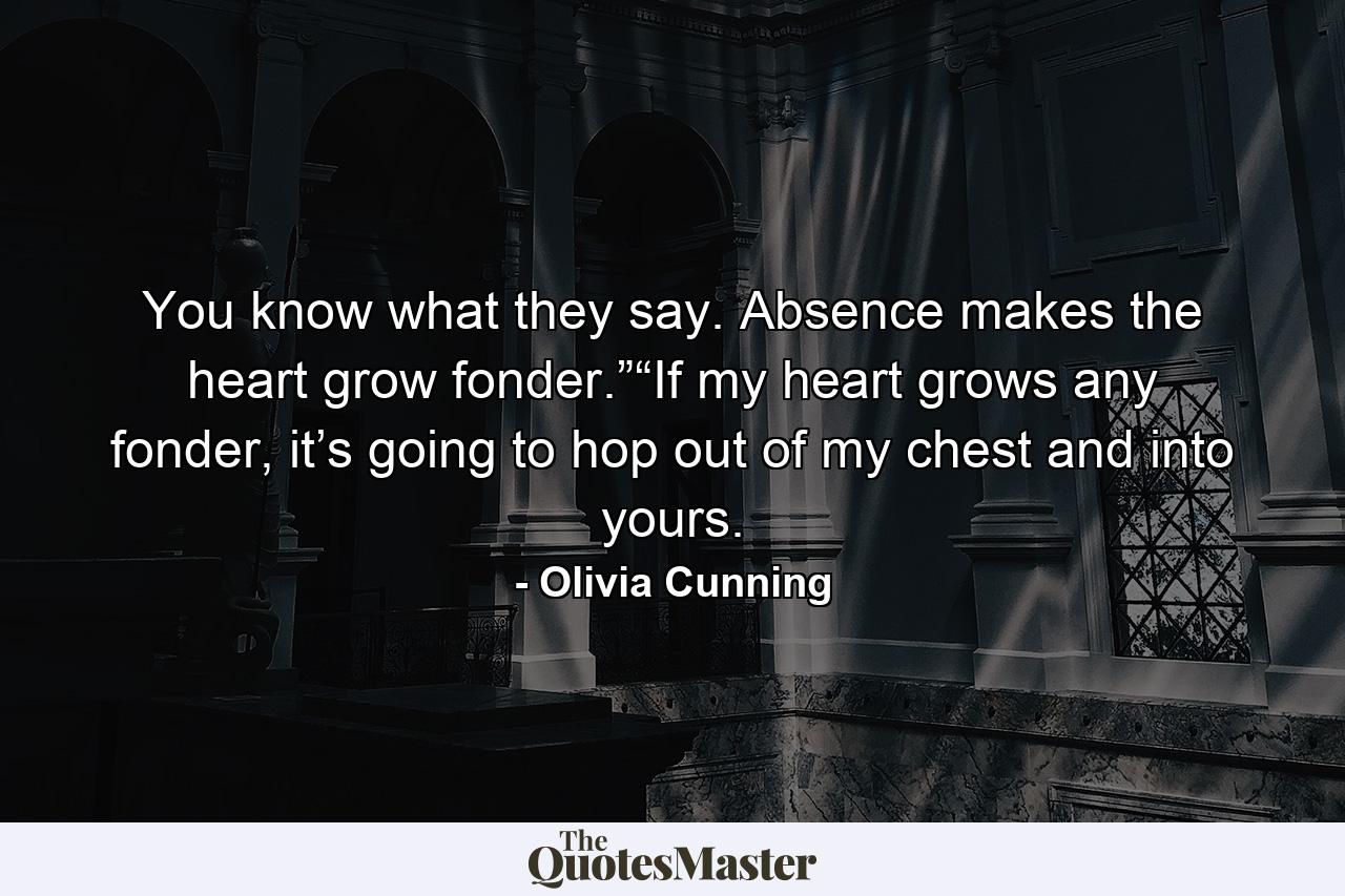 You know what they say. Absence makes the heart grow fonder.”“If my heart grows any fonder, it’s going to hop out of my chest and into yours. - Quote by Olivia Cunning