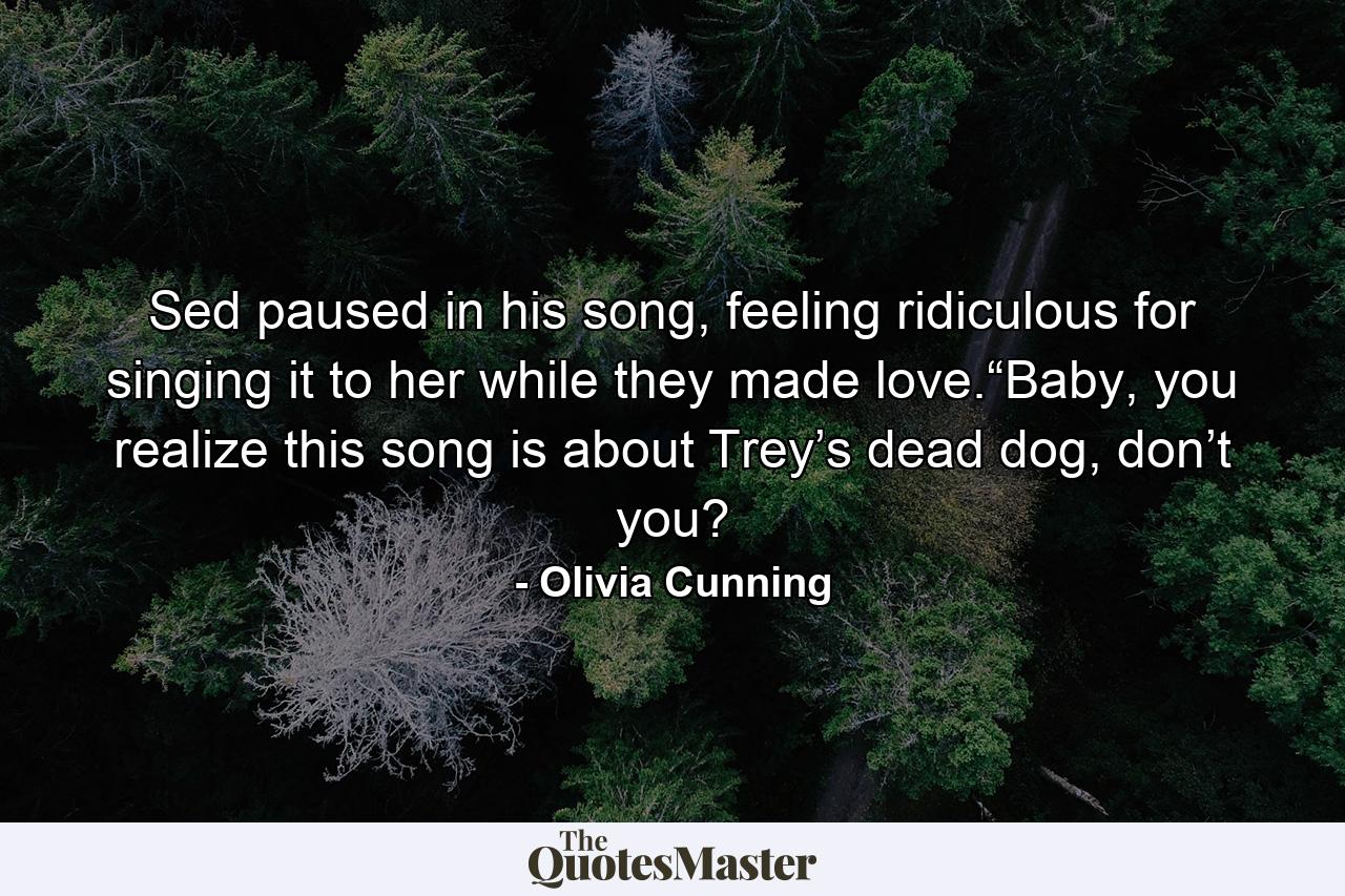 Sed paused in his song, feeling ridiculous for singing it to her while they made love.“Baby, you realize this song is about Trey’s dead dog, don’t you? - Quote by Olivia Cunning