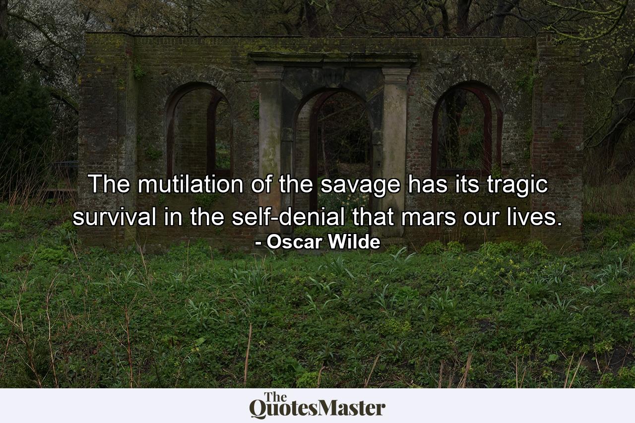 The mutilation of the savage has its tragic survival in the self-denial that mars our lives. - Quote by Oscar Wilde