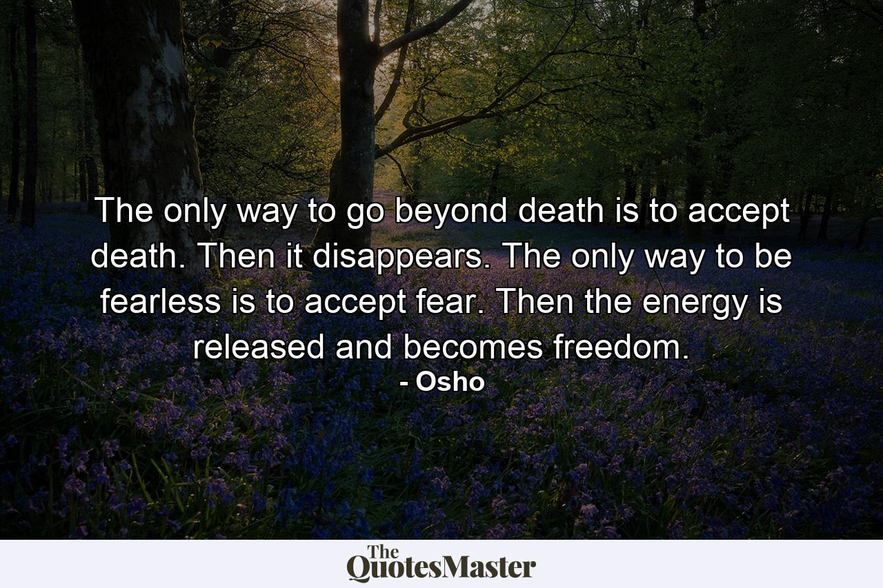 The only way to go beyond death is to accept death. Then it disappears. The only way to be fearless is to accept fear. Then the energy is released and becomes freedom. - Quote by Osho