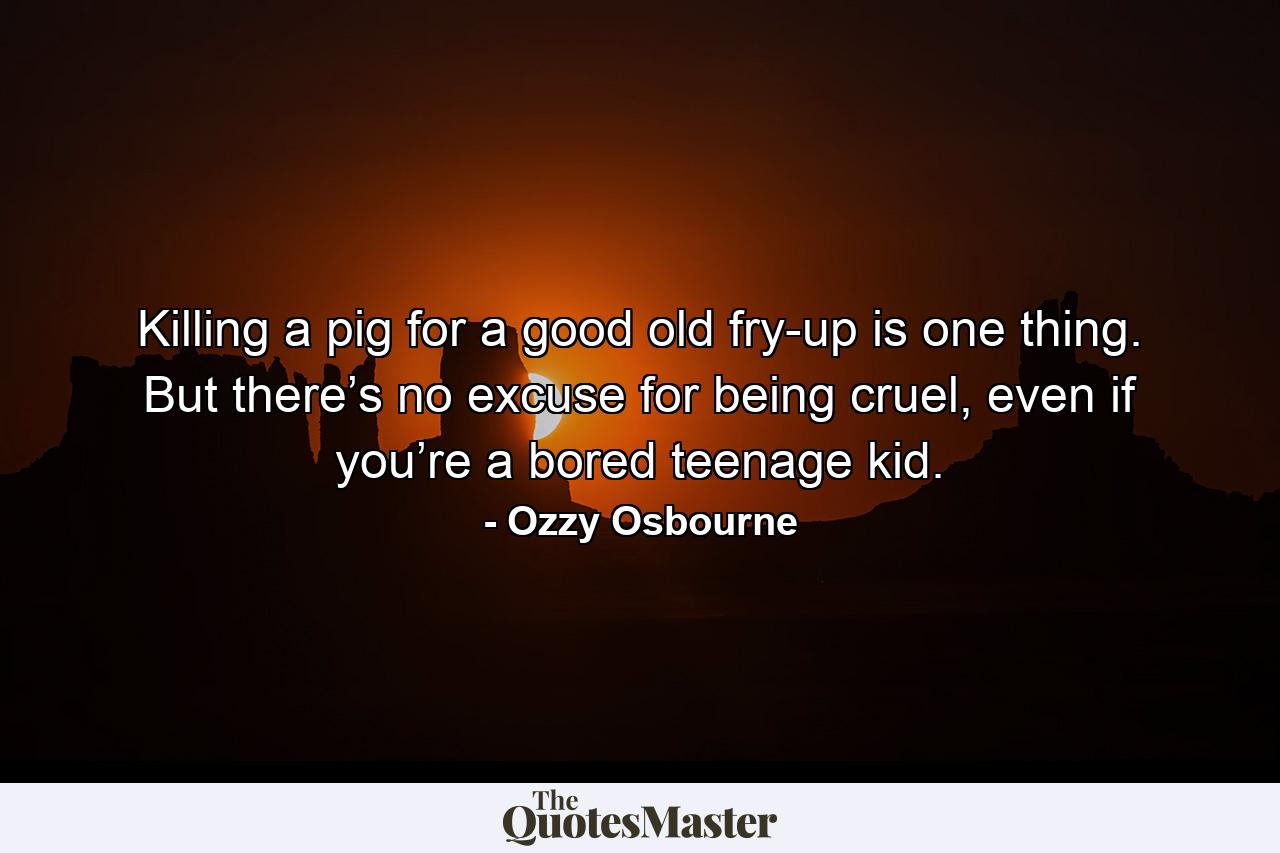 Killing a pig for a good old fry-up is one thing. But there’s no excuse for being cruel, even if you’re a bored teenage kid. - Quote by Ozzy Osbourne