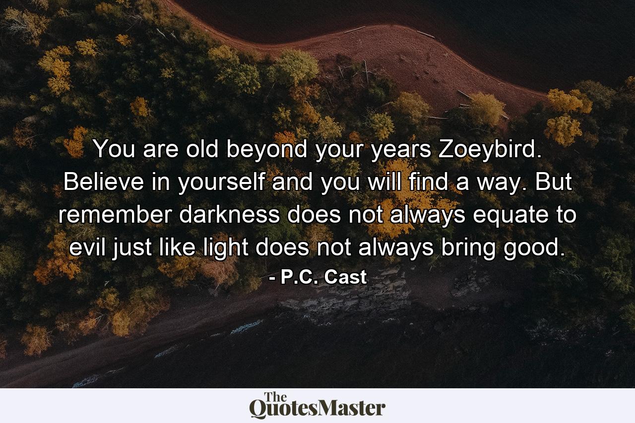 You are old beyond your years Zoeybird. Believe in yourself and you will find a way. But remember darkness does not always equate to evil just like light does not always bring good. - Quote by P.C. Cast