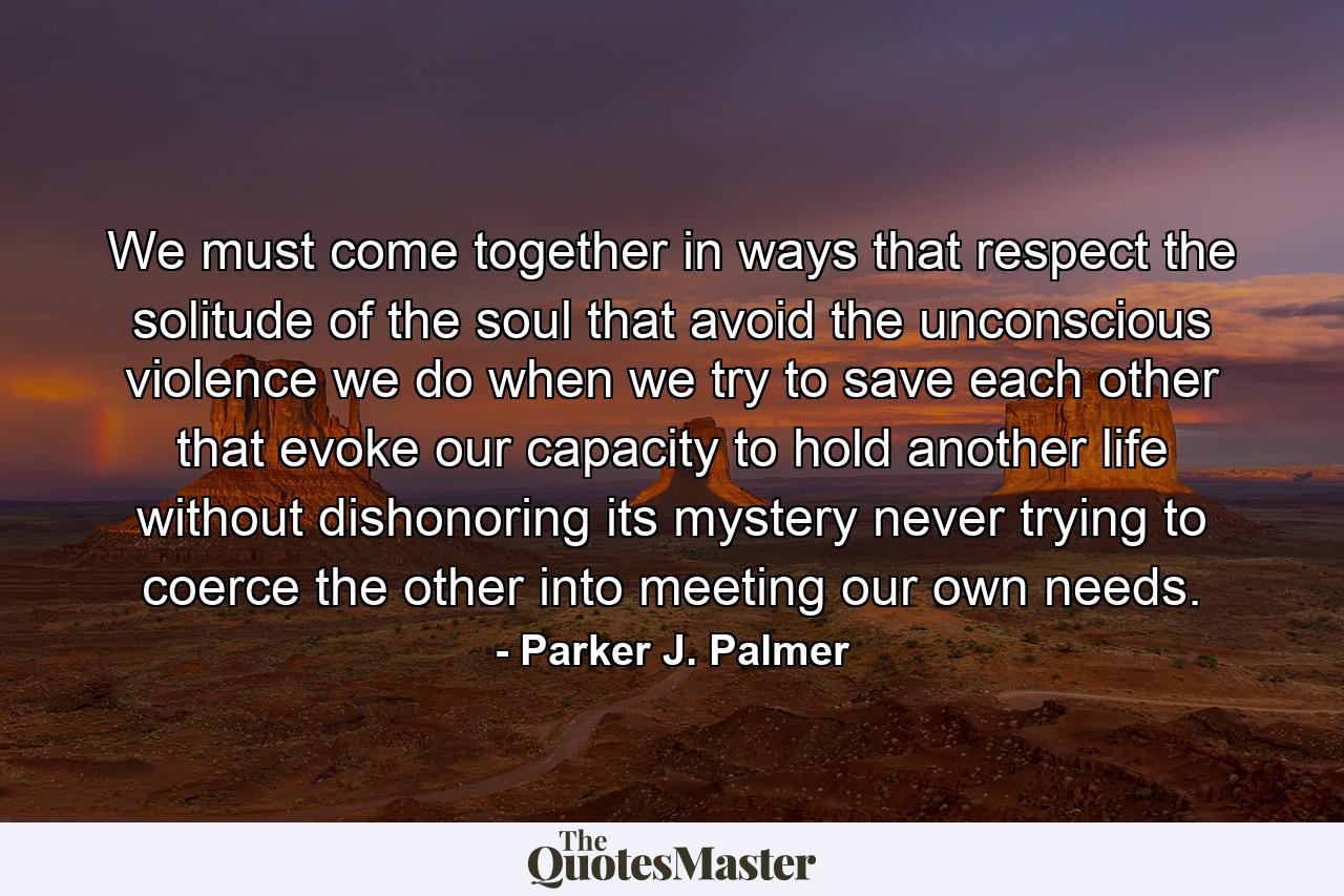 We must come together in ways that respect the solitude of the soul that avoid the unconscious violence we do when we try to save each other that evoke our capacity to hold another life without dishonoring its mystery never trying to coerce the other into meeting our own needs. - Quote by Parker J. Palmer