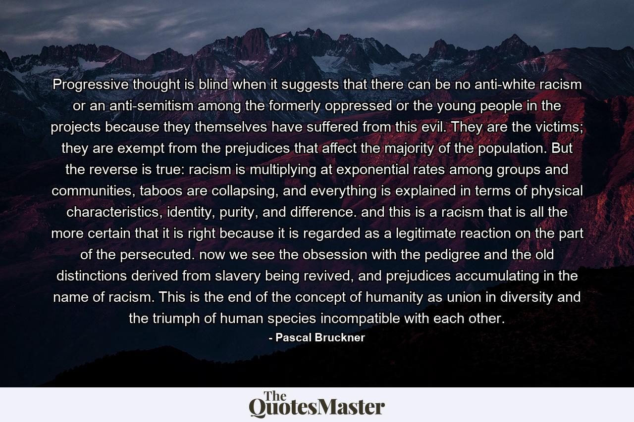 Progressive thought is blind when it suggests that there can be no anti-white racism or an anti-semitism among the formerly oppressed or the young people in the projects because they themselves have suffered from this evil. They are the victims; they are exempt from the prejudices that affect the majority of the population. But the reverse is true: racism is multiplying at exponential rates among groups and communities, taboos are collapsing, and everything is explained in terms of physical characteristics, identity, purity, and difference. and this is a racism that is all the more certain that it is right because it is regarded as a legitimate reaction on the part of the persecuted. now we see the obsession with the pedigree and the old distinctions derived from slavery being revived, and prejudices accumulating in the name of racism. This is the end of the concept of humanity as union in diversity and the triumph of human species incompatible with each other. - Quote by Pascal Bruckner