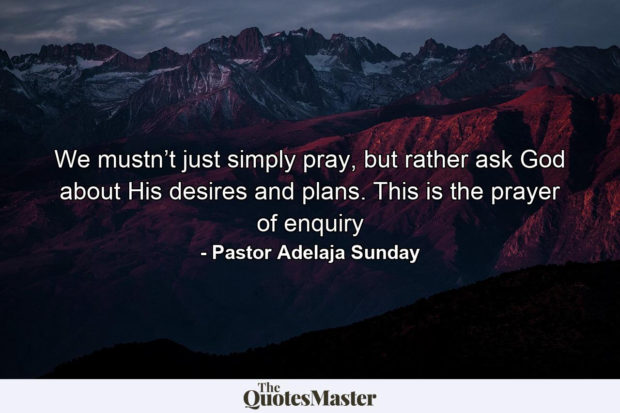 We mustn’t just simply pray, but rather ask God about His desires and plans. This is the prayer of enquiry - Quote by Pastor Adelaja Sunday