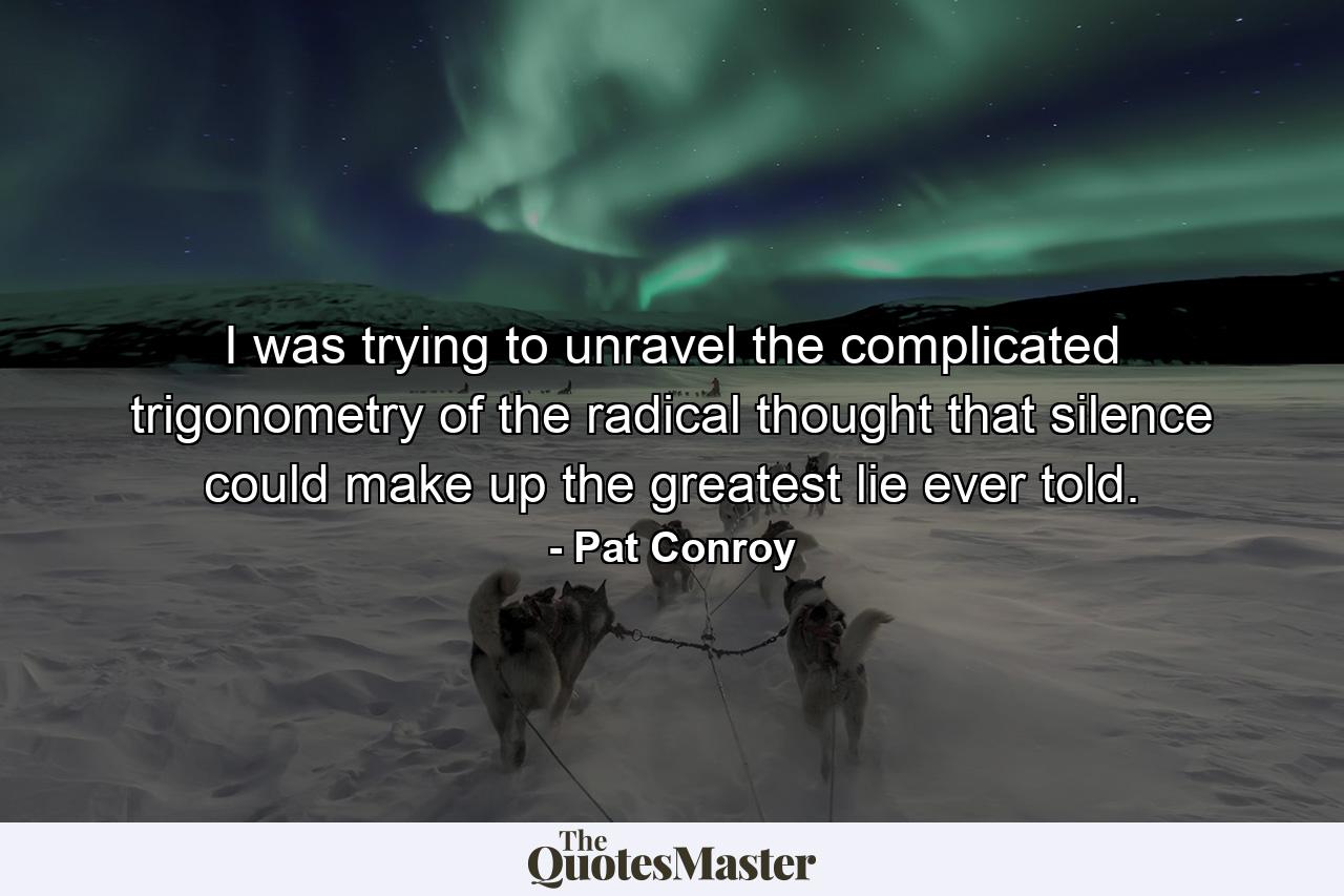 I was trying to unravel the complicated trigonometry of the radical thought that silence could make up the greatest lie ever told. - Quote by Pat Conroy