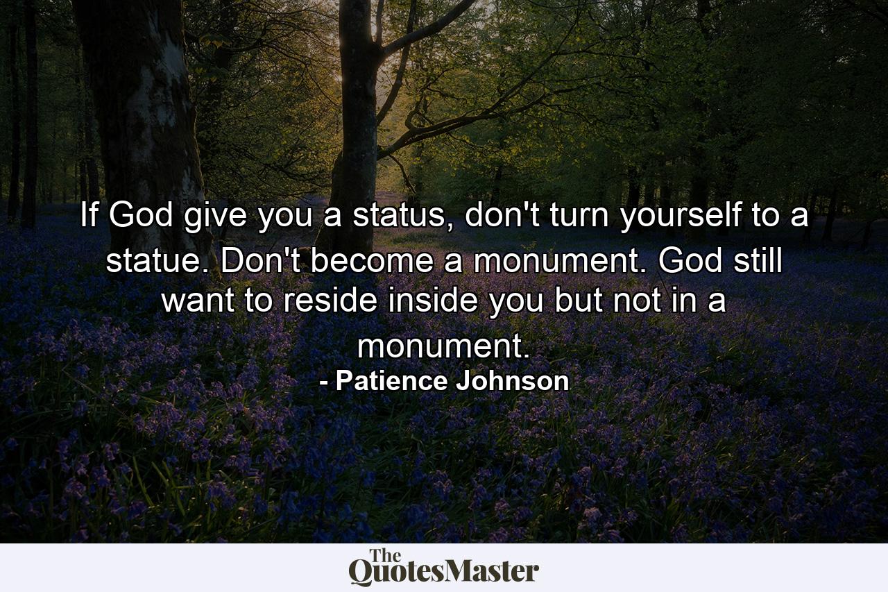 If God give you a status, don't turn yourself to a statue. Don't become a monument. God still want to reside inside you but not in a monument. - Quote by Patience Johnson