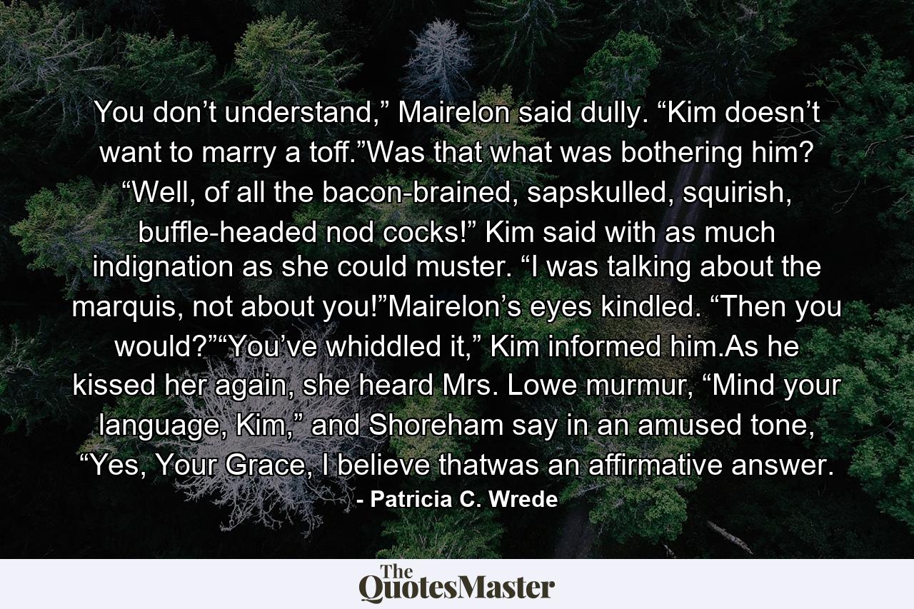 You don’t understand,” Mairelon said dully. “Kim doesn’t want to marry a toff.”Was that what was bothering him? “Well, of all the bacon-brained, sapskulled, squirish, buffle-headed nod cocks!” Kim said with as much indignation as she could muster. “I was talking about the marquis, not about you!”Mairelon’s eyes kindled. “Then you would?”“You’ve whiddled it,” Kim informed him.As he kissed her again, she heard Mrs. Lowe murmur, “Mind your language, Kim,” and Shoreham say in an amused tone, “Yes, Your Grace, I believe thatwas an affirmative answer. - Quote by Patricia C. Wrede