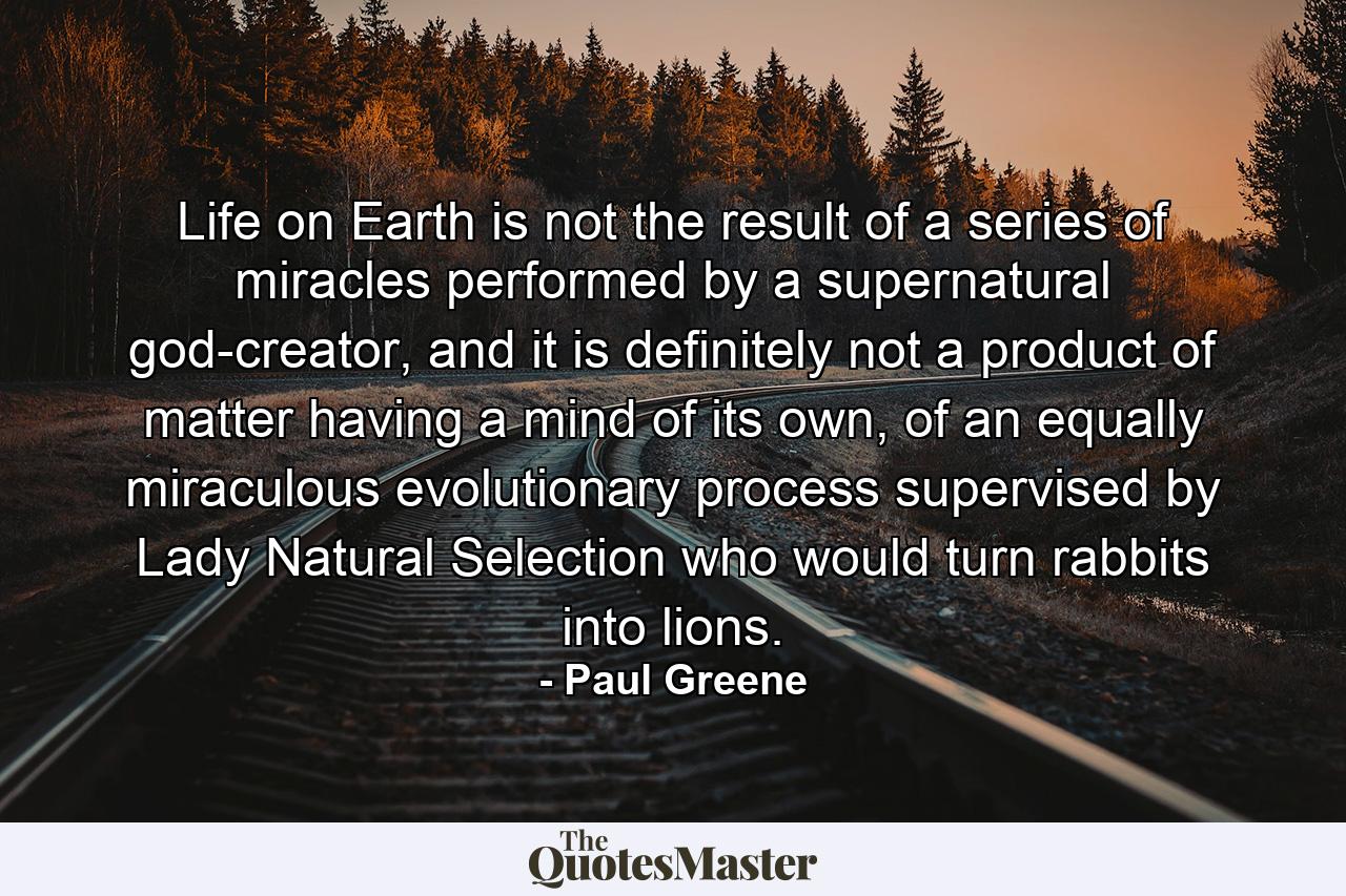 Life on Earth is not the result of a series of miracles performed by a supernatural god-creator, and it is definitely not a product of matter having a mind of its own, of an equally miraculous evolutionary process supervised by Lady Natural Selection who would turn rabbits into lions. - Quote by Paul Greene