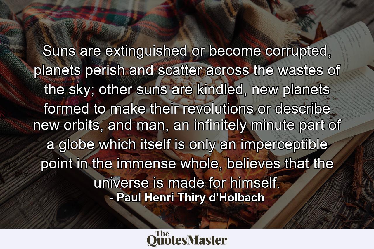 Suns are extinguished or become corrupted, planets perish and scatter across the wastes of the sky; other suns are kindled, new planets formed to make their revolutions or describe new orbits, and man, an infinitely minute part of a globe which itself is only an imperceptible point in the immense whole, believes that the universe is made for himself. - Quote by Paul Henri Thiry d'Holbach