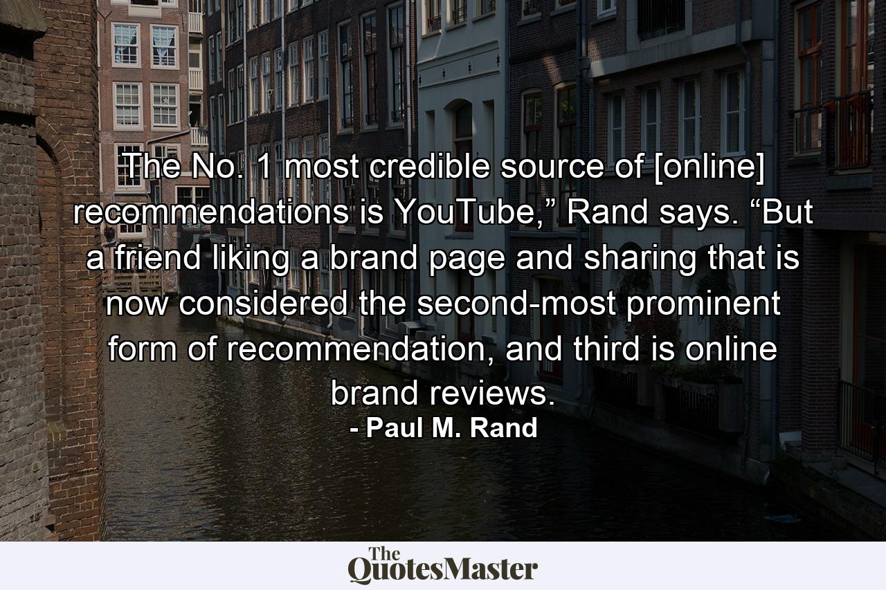 The No. 1 most credible source of [online] recommendations is YouTube,” Rand says. “But a friend liking a brand page and sharing that is now considered the second-most prominent form of recommendation, and third is online brand reviews. - Quote by Paul M. Rand