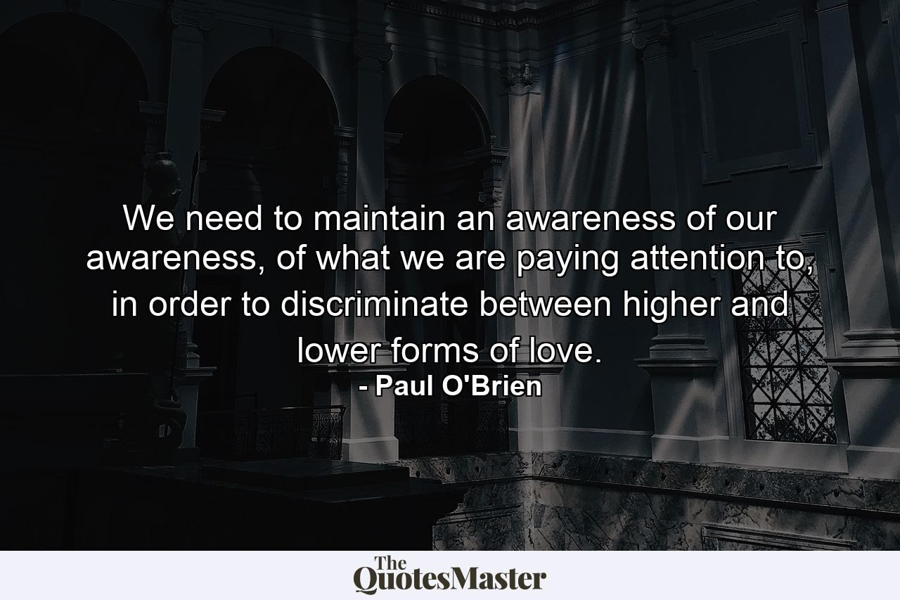 We need to maintain an awareness of our awareness, of what we are paying attention to, in order to discriminate between higher and lower forms of love. - Quote by Paul O'Brien