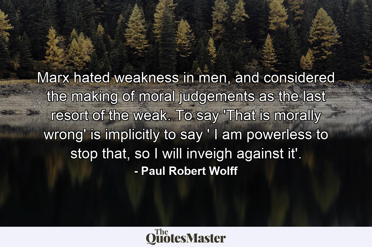 Marx hated weakness in men, and considered the making of moral judgements as the last resort of the weak. To say 'That is morally wrong' is implicitly to say ' I am powerless to stop that, so I will inveigh against it'. - Quote by Paul Robert Wolff