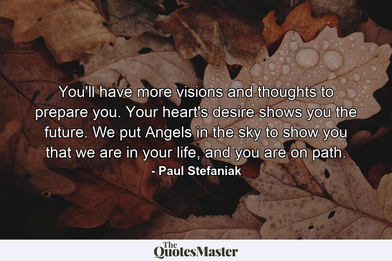 You'll have more visions and thoughts to prepare you. Your heart's desire shows you the future. We put Angels in the sky to show you that we are in your life, and you are on path. - Quote by Paul Stefaniak