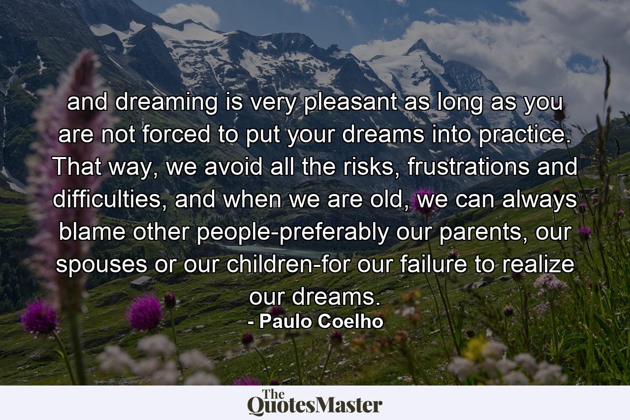 and dreaming is very pleasant as long as you are not forced to put your dreams into practice. That way, we avoid all the risks, frustrations and difficulties, and when we are old, we can always blame other people-preferably our parents, our spouses or our children-for our failure to realize our dreams. - Quote by Paulo Coelho