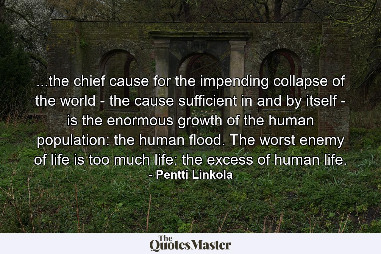 ...the chief cause for the impending collapse of the world - the cause sufficient in and by itself - is the enormous growth of the human population: the human flood. The worst enemy of life is too much life: the excess of human life. - Quote by Pentti Linkola