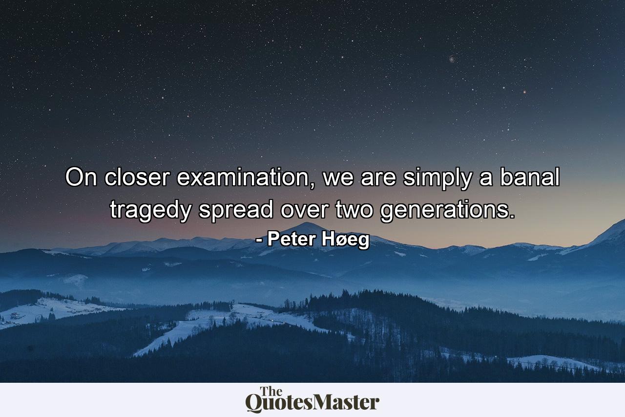 On closer examination, we are simply a banal tragedy spread over two generations. - Quote by Peter Høeg