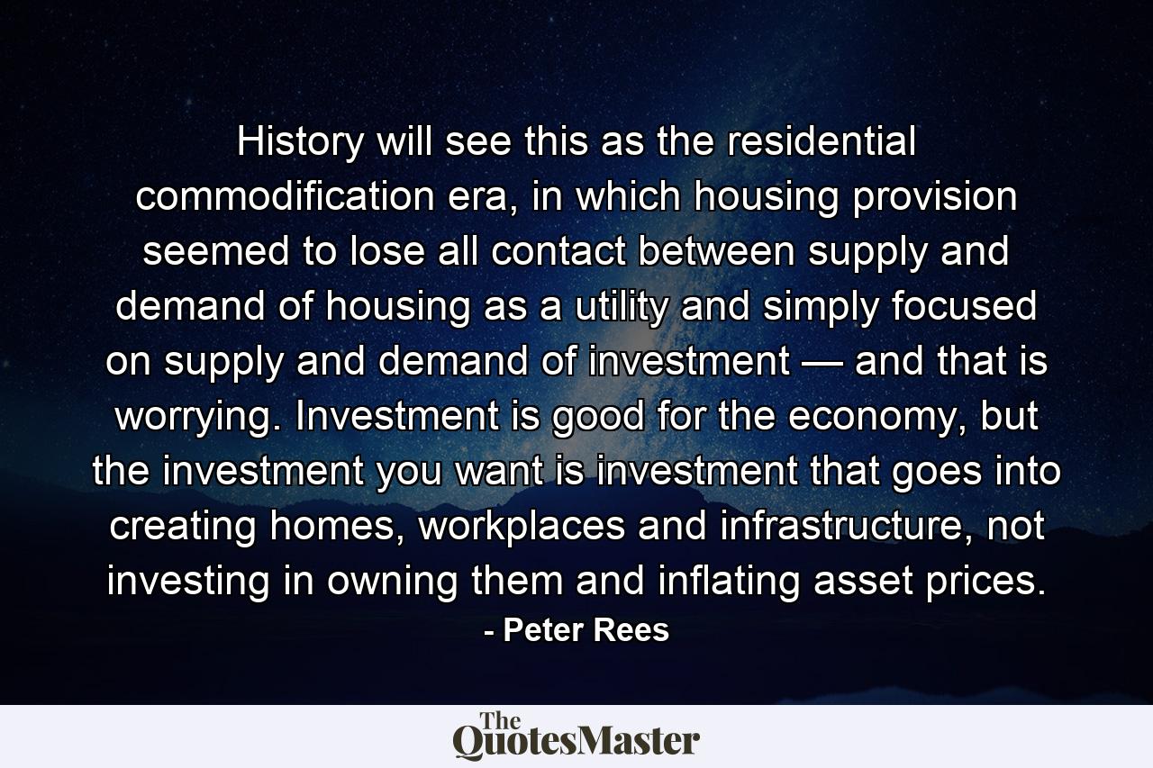 History will see this as the residential commodification era, in which housing provision seemed to lose all contact between supply and demand of housing as a utility and simply focused on supply and demand of investment — and that is worrying. Investment is good for the economy, but the investment you want is investment that goes into creating homes, workplaces and infrastructure, not investing in owning them and inflating asset prices. - Quote by Peter Rees