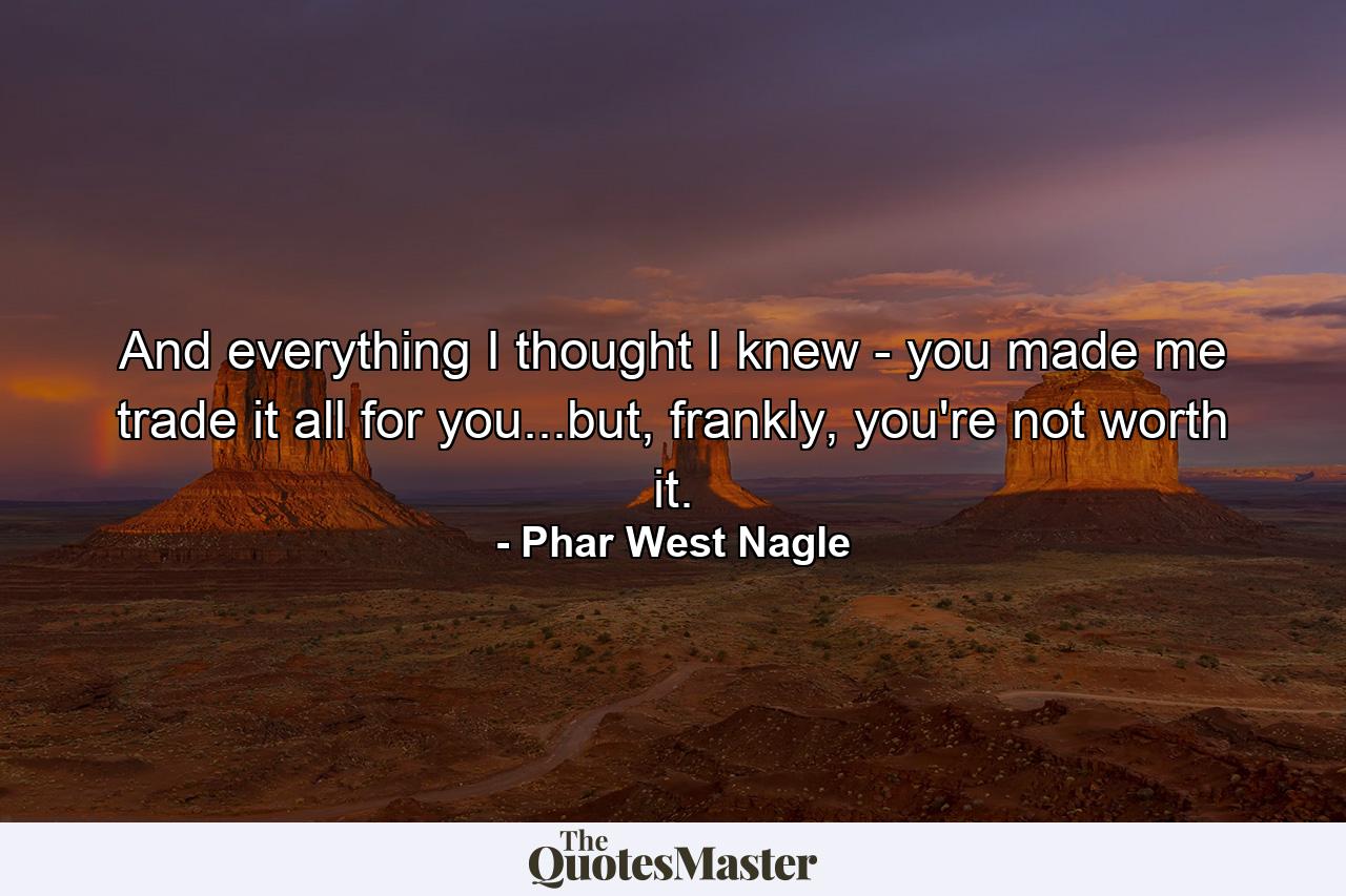 And everything I thought I knew - you made me trade it all for you...but, frankly, you're not worth it. - Quote by Phar West Nagle