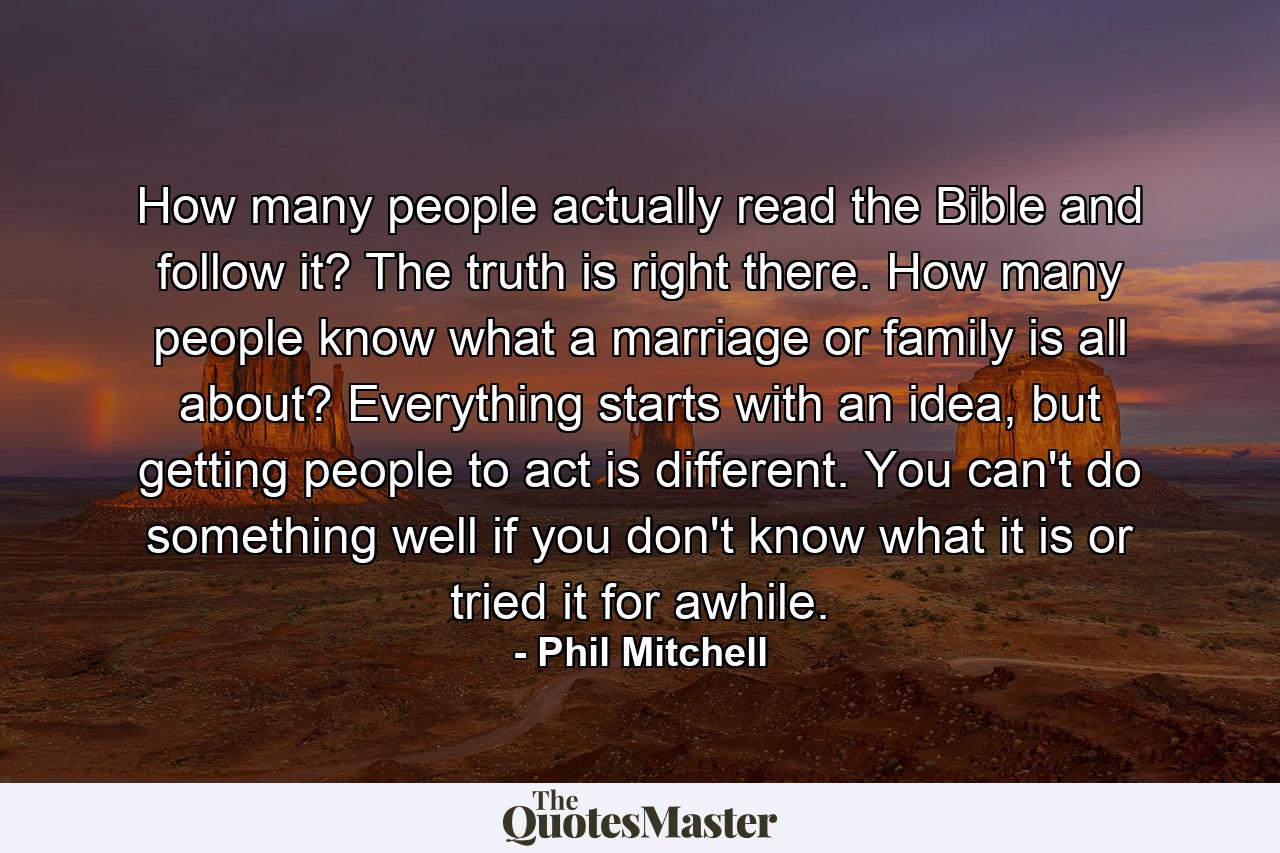 How many people actually read the Bible and follow it? The truth is right there. How many people know what a marriage or family is all about? Everything starts with an idea, but getting people to act is different. You can't do something well if you don't know what it is or tried it for awhile. - Quote by Phil Mitchell