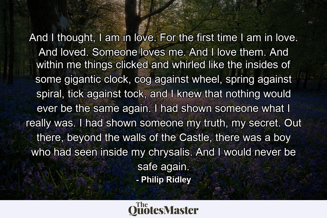 And I thought, I am in love. For the first time I am in love. And loved. Someone loves me. And I love them. And within me things clicked and whirled like the insides of some gigantic clock, cog against wheel, spring against spiral, tick against tock, and I knew that nothing would ever be the same again. I had shown someone what I really was. I had shown someone my truth, my secret. Out there, beyond the walls of the Castle, there was a boy who had seen inside my chrysalis. And I would never be safe again. - Quote by Philip Ridley