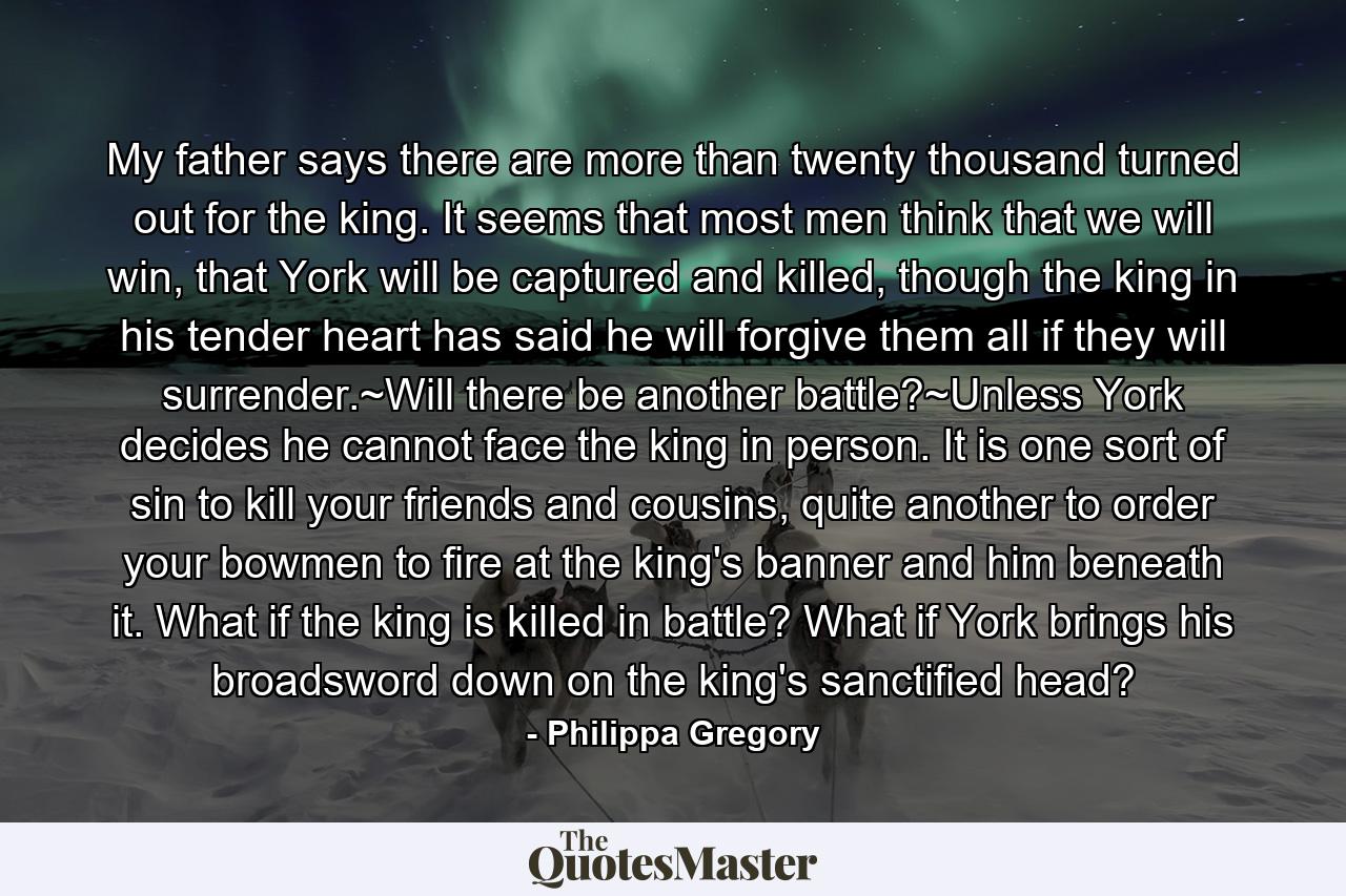 My father says there are more than twenty thousand turned out for the king. It seems that most men think that we will win, that York will be captured and killed, though the king in his tender heart has said he will forgive them all if they will surrender.~Will there be another battle?~Unless York decides he cannot face the king in person. It is one sort of sin to kill your friends and cousins, quite another to order your bowmen to fire at the king's banner and him beneath it. What if the king is killed in battle? What if York brings his broadsword down on the king's sanctified head? - Quote by Philippa Gregory