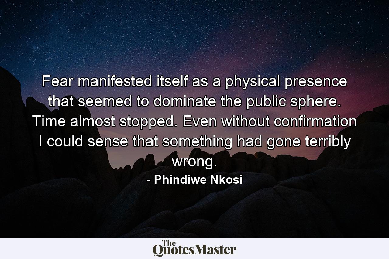 Fear manifested itself as a physical presence that seemed to dominate the public sphere. Time almost stopped. Even without confirmation I could sense that something had gone terribly wrong. - Quote by Phindiwe Nkosi